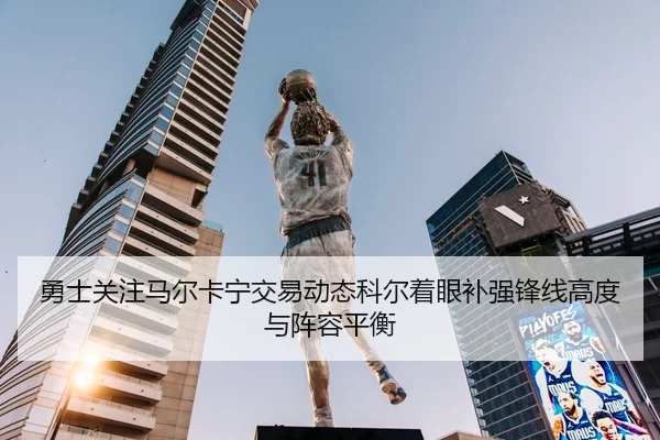 勇士关注马尔卡宁交易动态科尔着眼补强锋线高度与阵容平衡 | Yibei Sports
